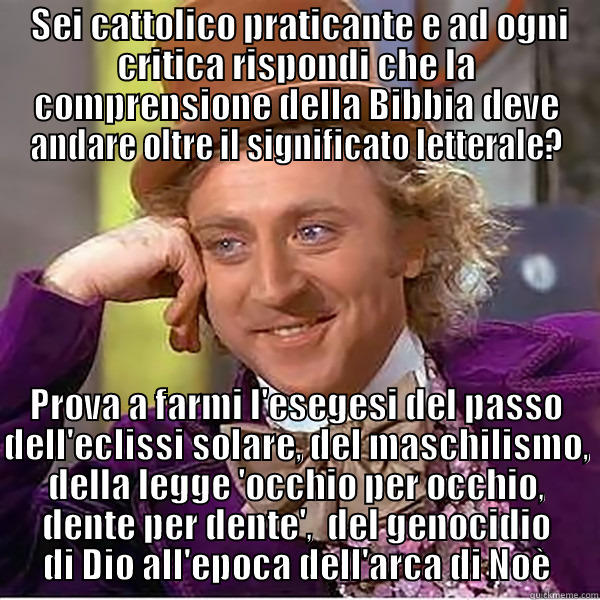  SEI CATTOLICO PRATICANTE E AD OGNI CRITICA RISPONDI CHE LA COMPRENSIONE DELLA BIBBIA DEVE ANDARE OLTRE IL SIGNIFICATO LETTERALE? PROVA A FARMI L'ESEGESI DEL PASSO DELL'ECLISSI SOLARE, DEL MASCHILISMO, DELLA LEGGE 'OCCHIO PER OCCHIO, DENTE PER DENTE',  DEL GENOCIDIO DI DIO ALL'EPOCA DELL'ARCA DI NOÈ Misc