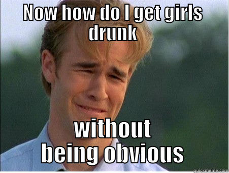 NOW HOW DO I GET GIRLS DRUNK WITHOUT BEING OBVIOUS 1990s Problems
