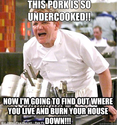 this pork is so undercooked!! now i'm going to find out where you live and burn your house down!!!  Angry Chef