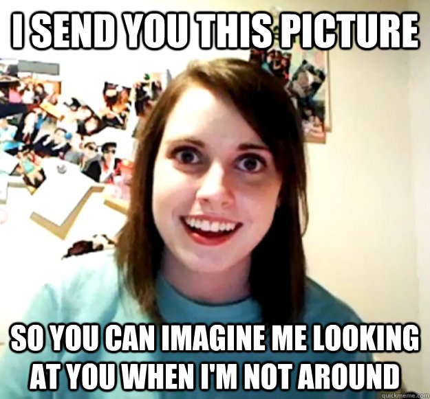 I send you this picture So you can imagine me looking at you when i'm not around  Overly Attached Girlfriend