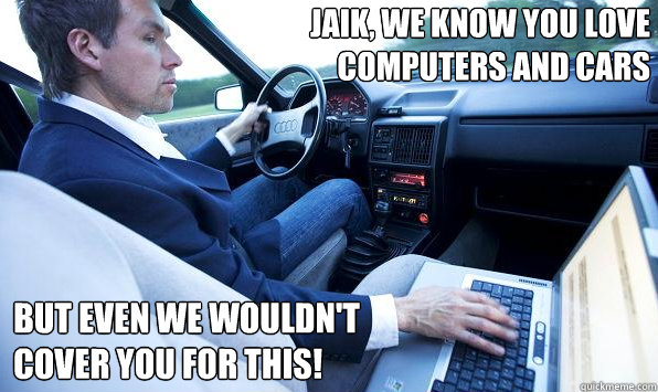 Jaik, we know you love 
computers and cars but even we wouldn't
cover you for this! - Jaik, we know you love 
computers and cars but even we wouldn't
cover you for this!  Misc