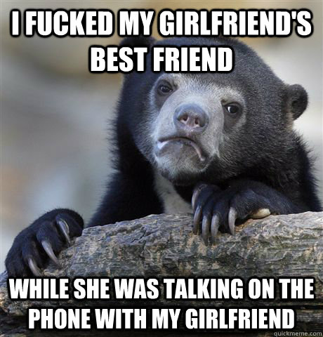 i fucked my girlfriend's best friend while she was talking on the phone with my girlfriend  Confession Bear