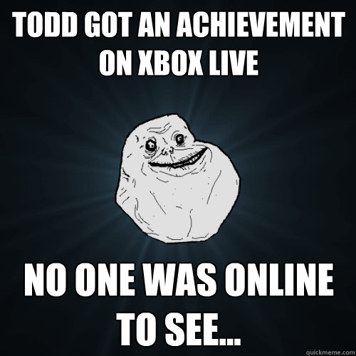 Todd got an achievement on xbox live no one was online to see...  Forever Alone