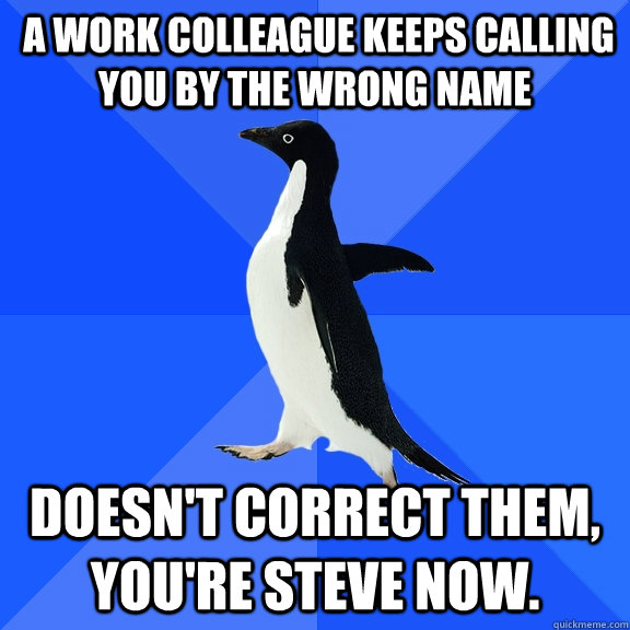  A work colleague keeps calling you by the wrong name Doesn't correct them, you're steve now.  Socially Awkward Penguin