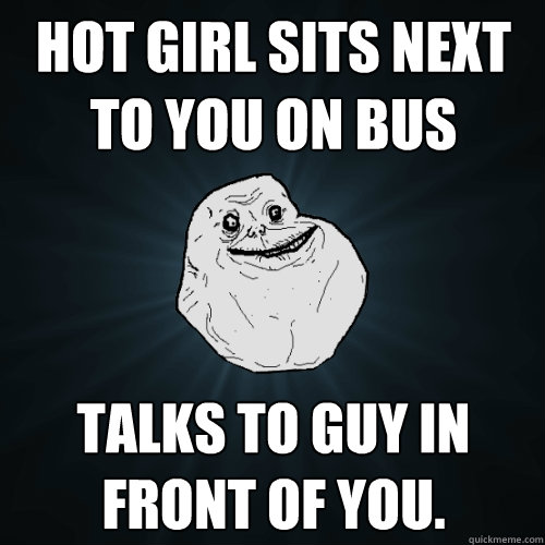 Hot girl sits next to you on bus Talks to guy in front of you.  Forever Alone