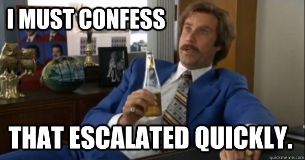 i must confess that escalated quickly.  Ron burgundy