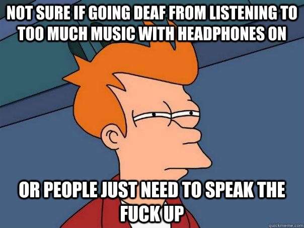 not sure if going deaf from listening to too much music with headphones on or people just need to speak the fuck up  Futurama Fry