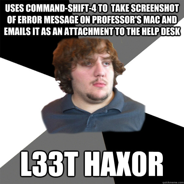 uses command-shift-4 to  take screenshot of error message on professor's Mac and emails it as an attachment to the help desk l33t hax0r  Family Tech Support Guy