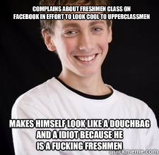 Complains about Freshmen Class on 
Facebook in effort to look cool to Upperclassmen
 Makes himself look like a douchbag and a IDiot because he
Is a fucking Freshmen - Complains about Freshmen Class on 
Facebook in effort to look cool to Upperclassmen
 Makes himself look like a douchbag and a IDiot because he
Is a fucking Freshmen  High School Freshman