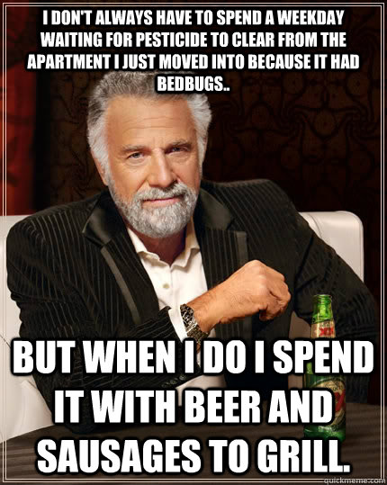 I don't always have to spend a weekday waiting for pesticide to clear from the apartment I just moved into because it had bedbugs.. But when I do I spend it with Beer and sausages to grill.  The Most Interesting Man In The World