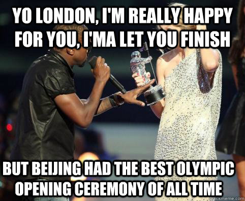 Yo london, I'm really happy for you, I'ma Let you finish But beijing had the best olympic opening ceremony of all time - Yo london, I'm really happy for you, I'ma Let you finish But beijing had the best olympic opening ceremony of all time  Kanye