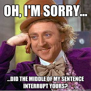 oh, i'm sorry... ...did the middle of my sentence interrupt yours?  Condescending Wonka