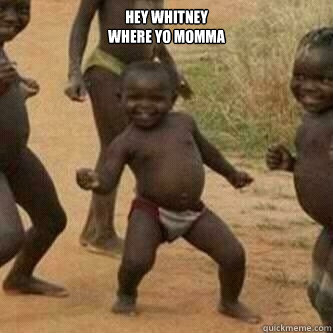 Hey Whitney 
Where yo momma   Its friday niggas