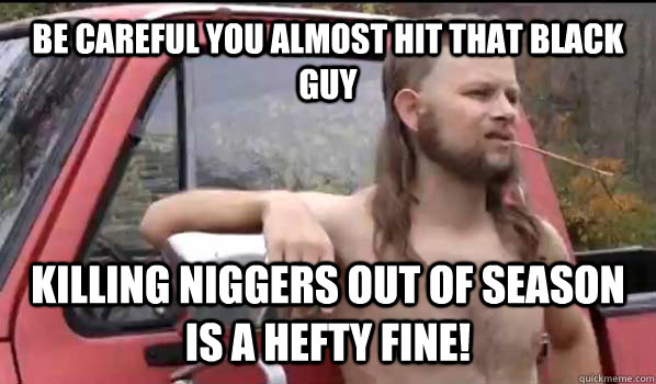 be careful you almost hit that black guy Killing niggers out of season is a hefty fine!  Almost Politically Correct Redneck