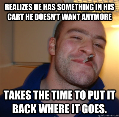 Realizes he has something in his cart he doesn't want anymore Takes the time to put it back where it goes.  GoodGuyGreg