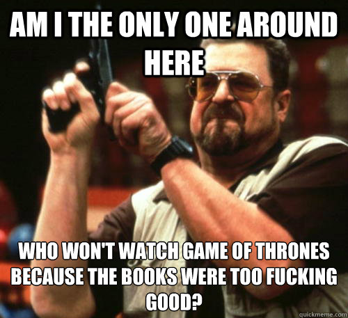 Am i the only one around here who won't watch game of thrones because the books were too fucking good?  Am I The Only One Around Here