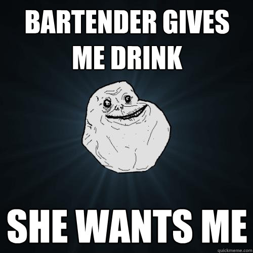 bartender gives me drink She wants me  Forever Alone