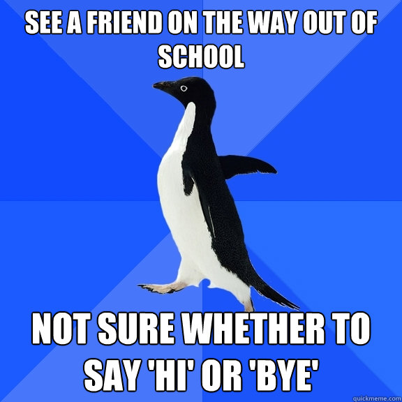 see a friend on the way out of school not sure whether to say 'hi' or 'bye'  Socially Awkward Penguin