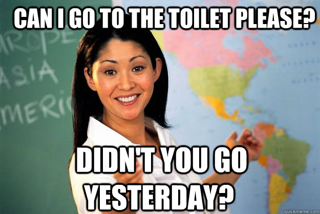  Can I go to the toilet please?  Didn't you go yesterday? -  Can I go to the toilet please?  Didn't you go yesterday?  Unhelpful High School Teacher