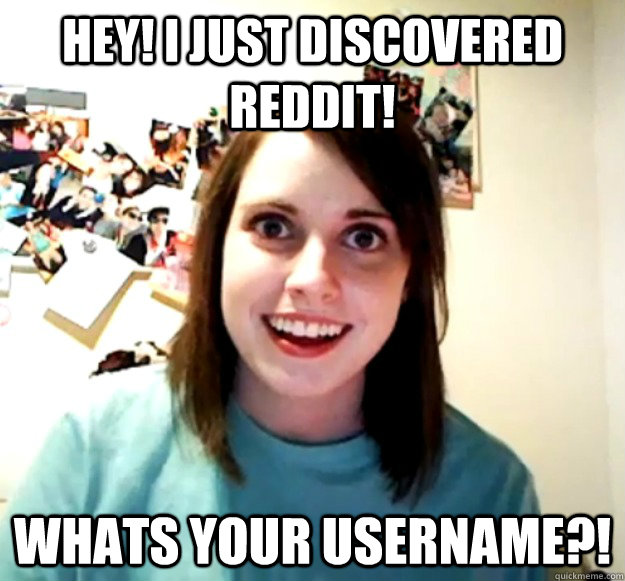 Hey! I just discovered Reddit! Whats your username?!  Overly Attached Girlfriend