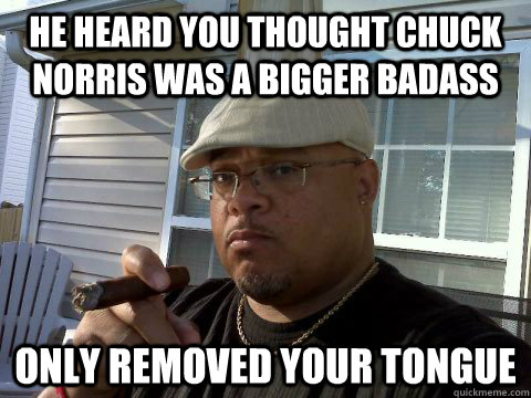 He heard you thought Chuck Norris was a bigger badass Only removed your tongue  Ghetto Good Guy Greg