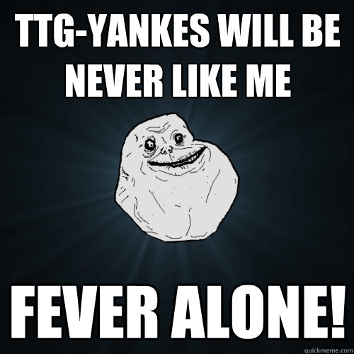 ttg-yankes will be never like me fever alone!  Forever Alone