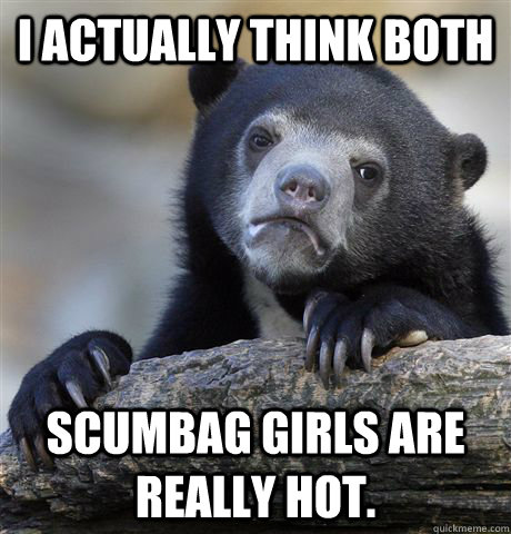 I actually think both scumbag girls are really hot.  Confession Bear
