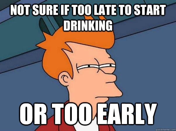 Not sure if too late to start drinking or too early - Not sure if too late to start drinking or too early  Not sure Fry