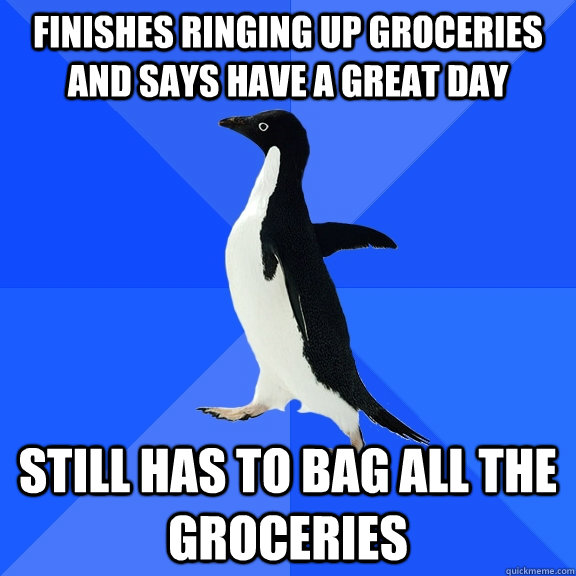 Finishes ringing up groceries and says have a great day still has to bag all the groceries  Socially Awkward Penguin