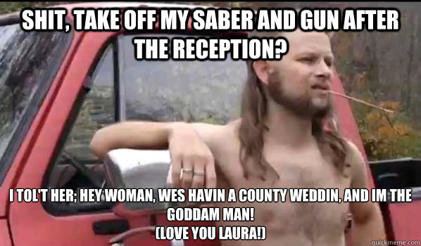shit, Take off my saber and gun after the reception?  I tol't her; hey woman, wes havin a county weddin, and im the goddam man!
(Love you laura!)  Almost Politically Correct Redneck