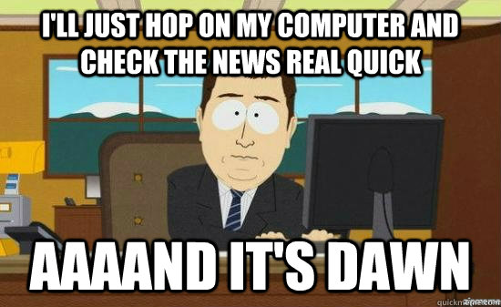 I'll just hop on my computer and check the news real quick AAAAND IT'S DAWN  aaaand its gone