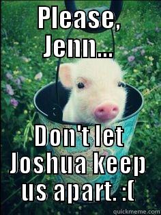 PLEASE, JENN... DON'T LET JOSHUA KEEP US APART. :( Misc