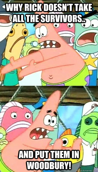 why Rick doesn't take all the survivors.. and put them in Woodbury!  Push it somewhere else Patrick