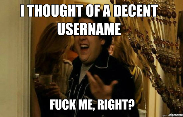 I thought of a decent username FUCK ME, RIGHT?  fuck me right