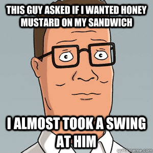 This guy asked if i wanted honey mustard on my sandwich I almost took a swing at him  Hank Hill