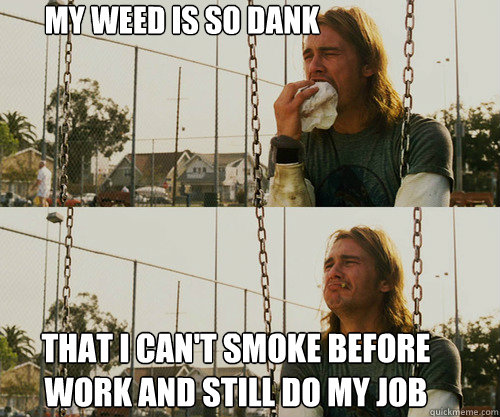 My weed is so dank That I can't smoke before work and still do my job  