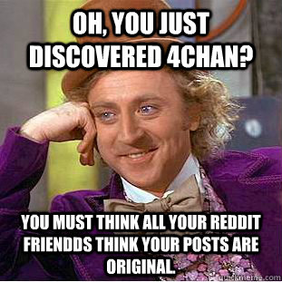 Oh, you just discovered 4chan? You must think all your reddit friendds think your posts are original.  Creepy Wonka