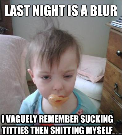 last night is a blur I vaguely remember sucking titties then shitting myself  