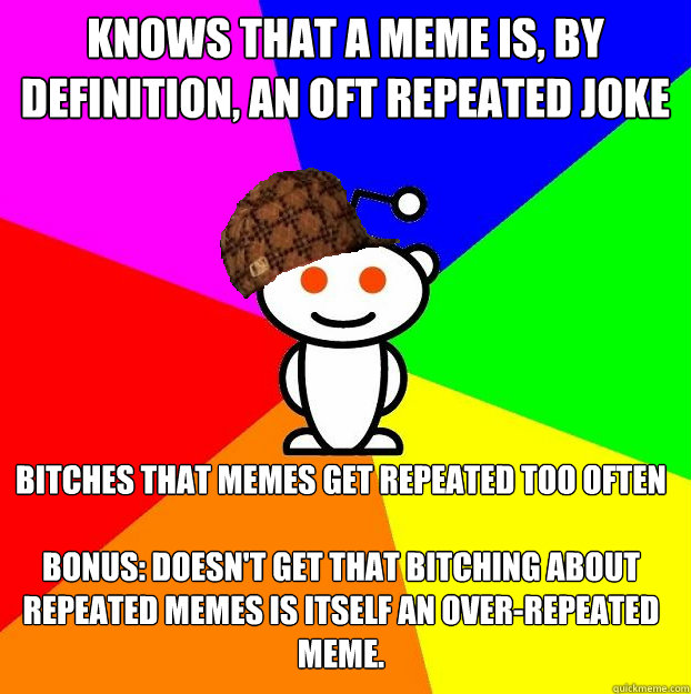 knows that a meme is, by definition, an oft repeated joke bitches that memes get repeated too often

bonus: Doesn't get that bitching about repeated memes is itself an over-repeated meme.  - knows that a meme is, by definition, an oft repeated joke bitches that memes get repeated too often

bonus: Doesn't get that bitching about repeated memes is itself an over-repeated meme.   Scumbag Redditor