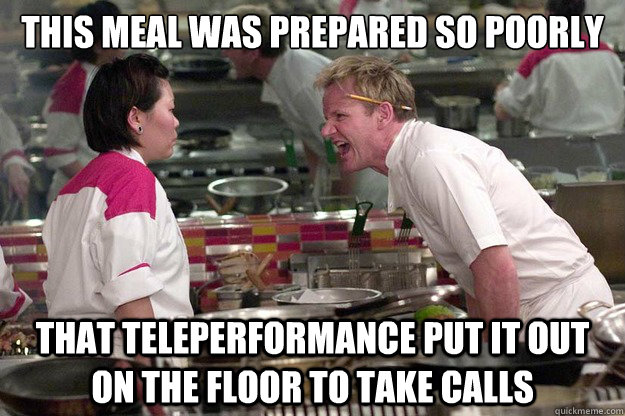 THIS MEAL WAS PREPARED SO POORLY THAT TELEPERFORMANCE PUT IT OUT ON THE FLOOR TO TAKE CALLS - THIS MEAL WAS PREPARED SO POORLY THAT TELEPERFORMANCE PUT IT OUT ON THE FLOOR TO TAKE CALLS  Misc