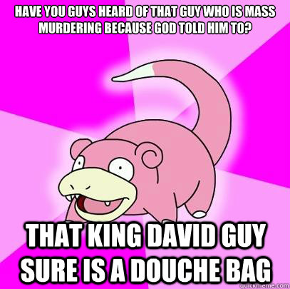 Have you guys heard of that guy who is mass murdering because god told him to? That king david guy sure is a douche bag - Have you guys heard of that guy who is mass murdering because god told him to? That king david guy sure is a douche bag  Slowpoke