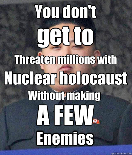 You don't  get to Threaten millions with Nuclear holocaust Without making A FEW Enemies  Chubby Kim