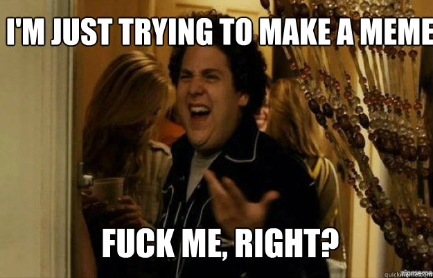 I'm Just trying to make a meme FUCK ME, RIGHT?  fuck me right
