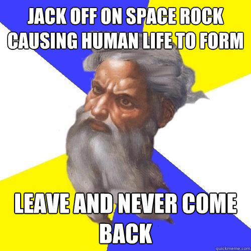 jack off on space rock causing human life to form leave and never come back  Advice God