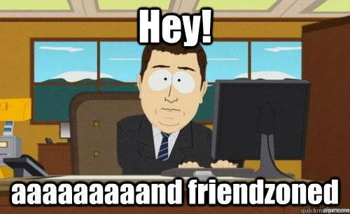 Hey!  aaaaaaaaand friendzoned  anditsgone