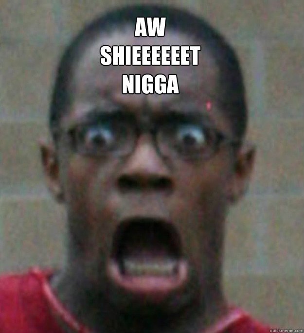 aw
shieeeeeet 
nigga  