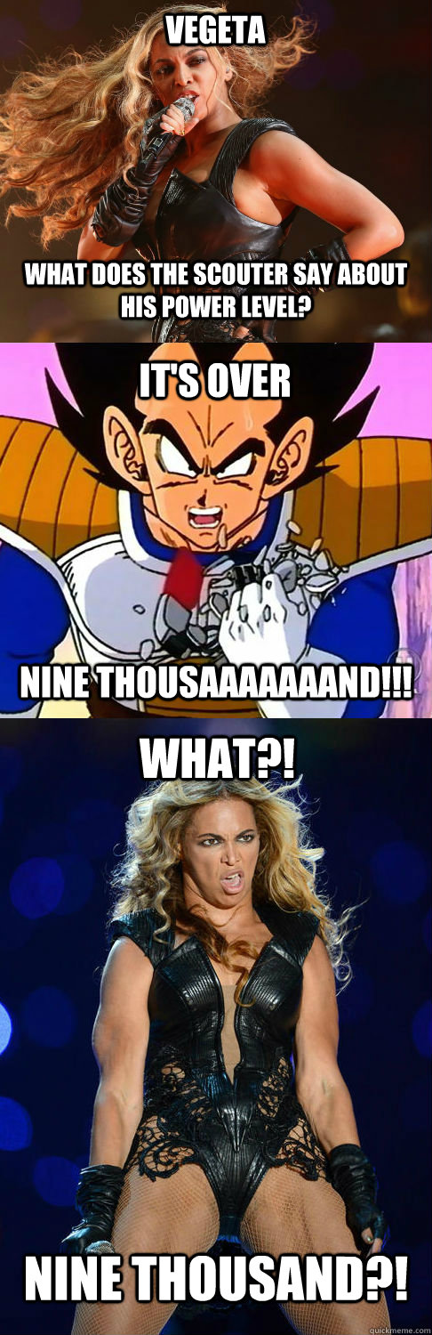 Vegeta it's over nine thousaaaaaaand!!! what?! what does the scouter say about his power level? nine thousand?! - Vegeta it's over nine thousaaaaaaand!!! what?! what does the scouter say about his power level? nine thousand?!  beyonce 9k