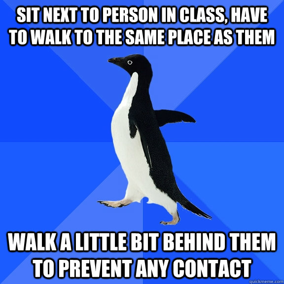 sit next to person in class, have to walk to the same place as them walk a little bit behind them to prevent any contact  Socially Awkward Penguin