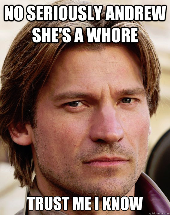 NO SERIOUSLY ANDREW SHE'S A WHORE TRUST ME I KNOW
 - NO SERIOUSLY ANDREW SHE'S A WHORE TRUST ME I KNOW
  jaime lannister