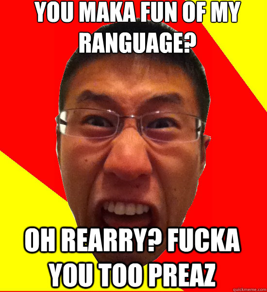 YOU MAKA FUN OF MY RANGUAGE? OH REARRY? FUCKA YOU TOO PREAZ  